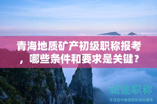 青海地质矿产初级职称报考，哪些条件和要求是关键？