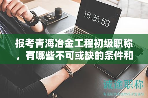 报考青海冶金工程初级职称，有哪些不可或缺的条件和要求？