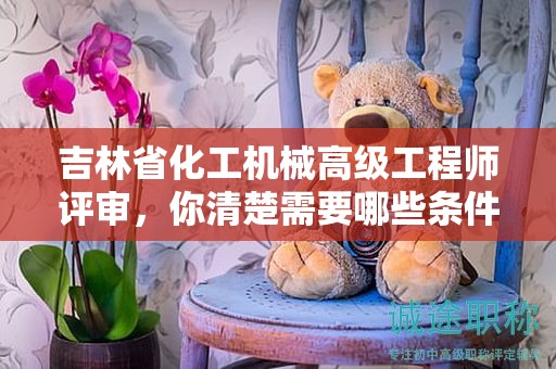 吉林省化工机械高级工程师评审，你清楚需要哪些条件和材料吗？