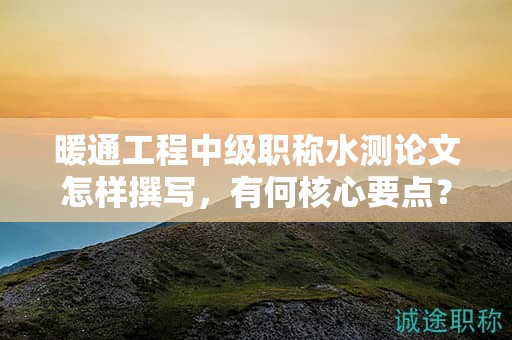 暖通工程中级职称水测论文怎样撰写，有何核心要点？