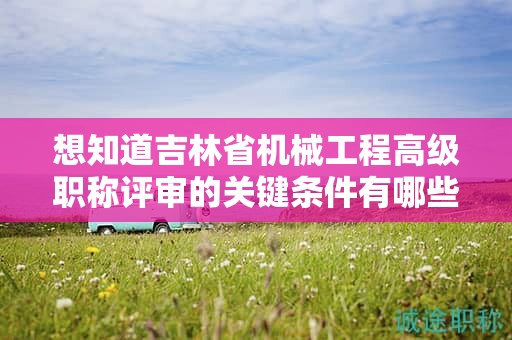 想知道吉林省机械工程高级职称评审的关键条件有哪些吗？