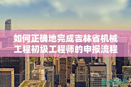 如何正确地完成吉林省机械工程初级工程师的申报流程？