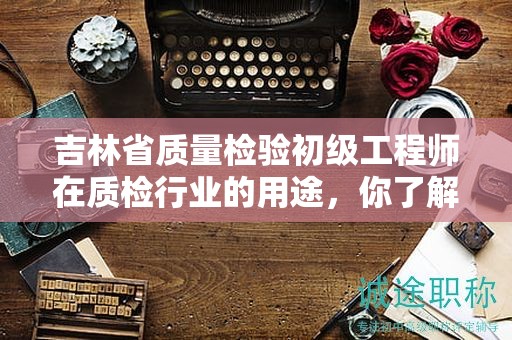 吉林省质量检验初级工程师在质检行业的用途，你了解多少？
