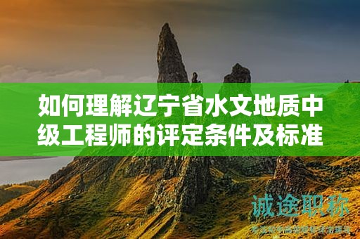 如何理解辽宁省水文地质中级工程师的评定条件及标准？