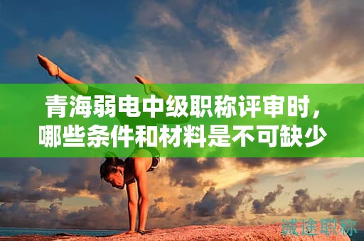 青海弱电中级职称评审时，哪些条件和材料是不可缺少的？