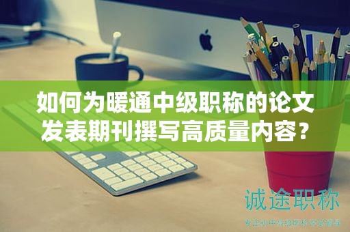 如何为暖通中级职称的论文发表期刊撰写高质量内容？