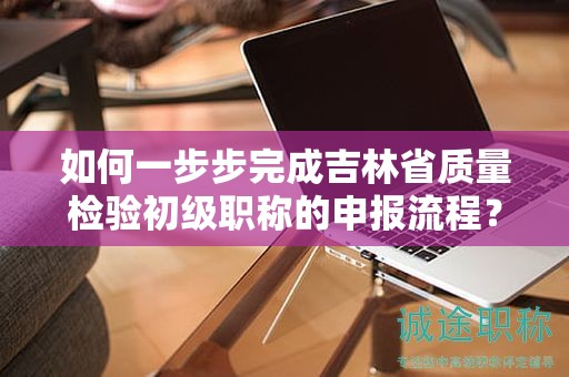 如何一步步完成吉林省质量检验初级职称的申报流程？