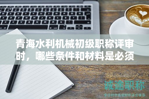 青海水利机械初级职称评审时，哪些条件和材料是必须的？