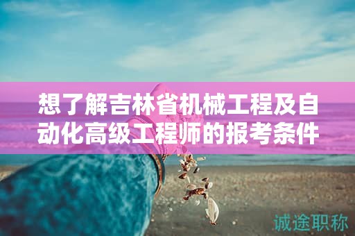 想了解吉林省机械工程及自动化高级工程师的报考条件及要求吗？