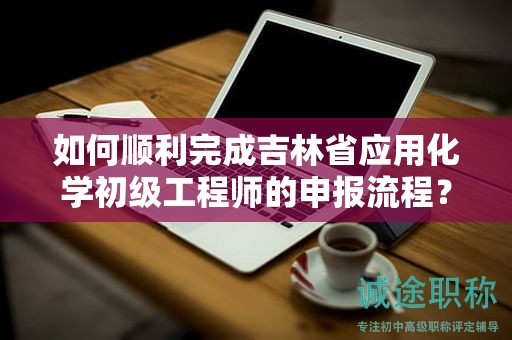 如何顺利完成吉林省应用化学初级工程师的申报流程？