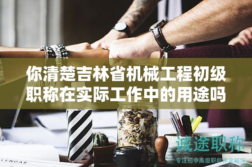 你清楚吉林省机械工程初级职称在实际工作中的用途吗？