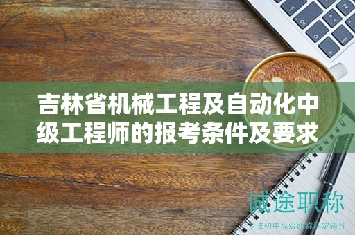 吉林省机械工程及自动化中级工程师的报考条件及要求，你了解吗？