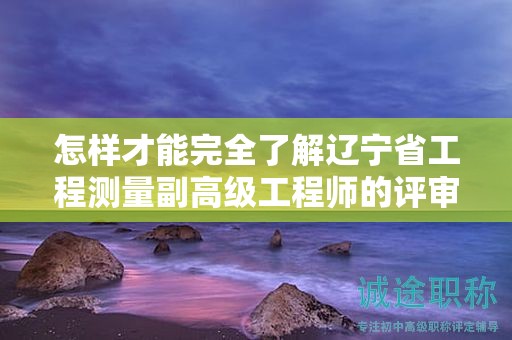 怎样才能完全了解辽宁省工程测量副高级工程师的评审条件并成功评审？