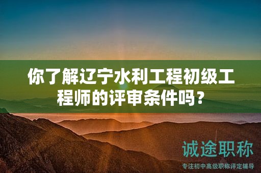 你了解辽宁水利工程初级工程师的评审条件吗？