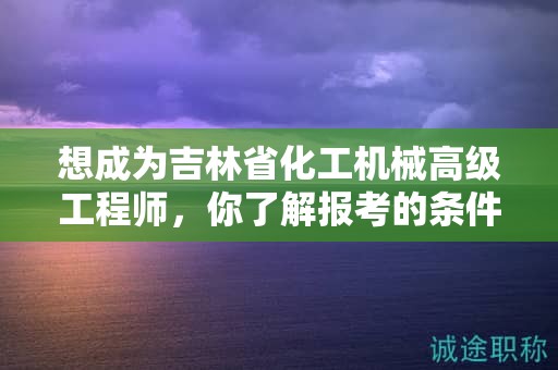 想成为吉林省化工机械高级工程师，你了解报考的条件和要求吗？