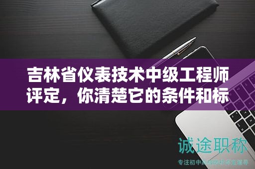 吉林省仪表技术中级工程师评定，你清楚它的条件和标准吗？
