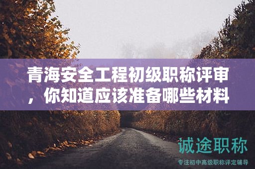 青海安全工程初级职称评审，你知道应该准备哪些材料和条件吗？
