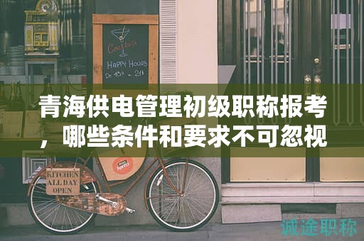 青海供电管理初级职称报考，哪些条件和要求不可忽视？