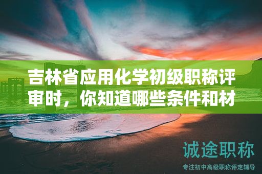 吉林省应用化学初级职称评审时，你知道哪些条件和材料是必须的？