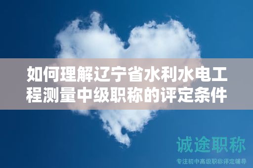 如何理解辽宁省水利水电工程测量中级职称的评定条件及标准？