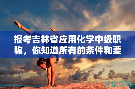 报考吉林省应用化学中级职称，你知道所有的条件和要求吗？