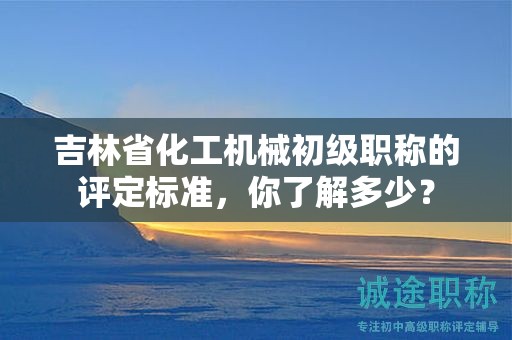吉林省化工机械初级职称的评定标准，你了解多少？