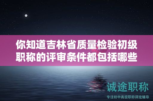 你知道吉林省质量检验初级职称的评审条件都包括哪些吗？