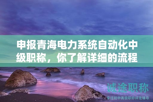 申报青海电力系统自动化中级职称，你了解详细的流程吗？