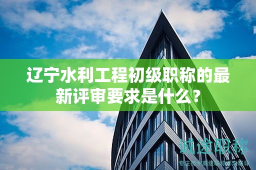 辽宁水利工程初级职称的最新评审要求是什么？