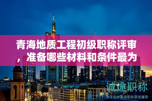 青海地质工程初级职称评审，准备哪些材料和条件最为关键？