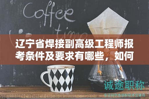 辽宁省焊接副高级工程师报考条件及要求有哪些，如何确保满足？