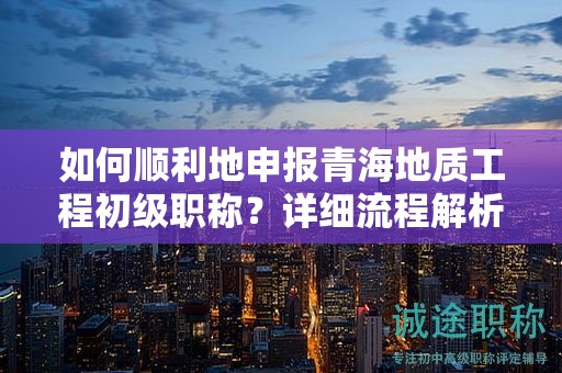 如何顺利地申报青海地质工程初级职称？详细流程解析