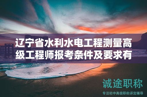 辽宁省水利水电工程测量高级工程师报考条件及要求有哪些关键点？