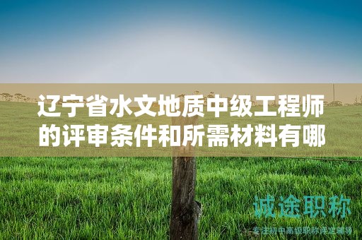 辽宁省水文地质中级工程师的评审条件和所需材料有哪些？