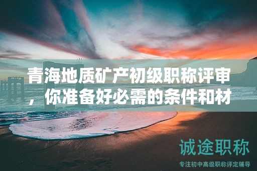 青海地质矿产初级职称评审，你准备好必需的条件和材料了吗？
