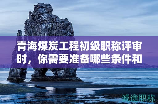 青海煤炭工程初级职称评审时，你需要准备哪些条件和材料？