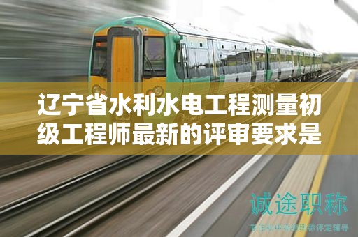 辽宁省水利水电工程测量初级工程师最新的评审要求是什么？