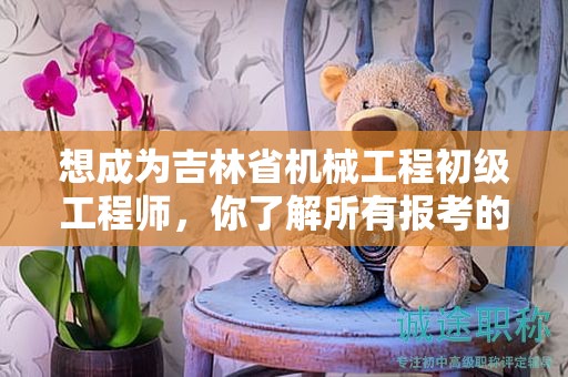 想成为吉林省机械工程初级工程师，你了解所有报考的条件和要求吗？