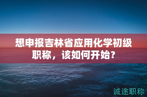 想申报吉林省应用化学初级职称，该如何开始？