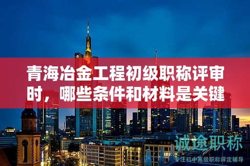 青海冶金工程初级职称评审时，哪些条件和材料是关键？