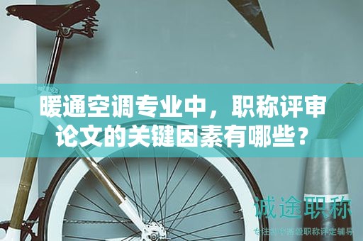 暖通空调专业中，职称评审论文的关键因素有哪些？