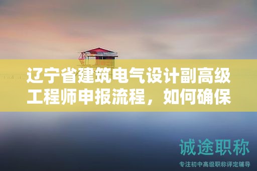 辽宁省建筑电气设计副高级工程师申报流程，如何确保一切无误？