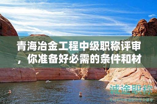 青海冶金工程中级职称评审，你准备好必需的条件和材料了吗？