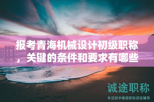报考青海机械设计初级职称，关键的条件和要求有哪些？