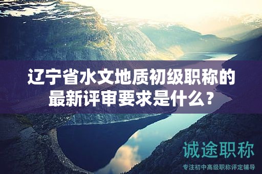 辽宁省水文地质初级职称的最新评审要求是什么？