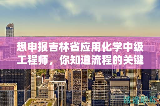 想申报吉林省应用化学中级工程师，你知道流程的关键步骤吗？