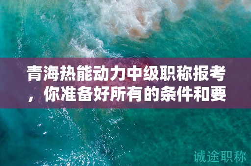 青海热能动力中级职称报考，你准备好所有的条件和要求了吗？