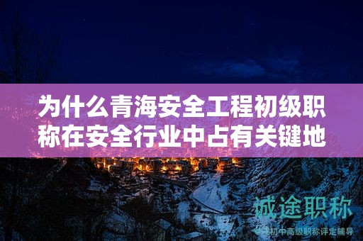 为什么青海安全工程初级职称在安全行业中占有关键地位？