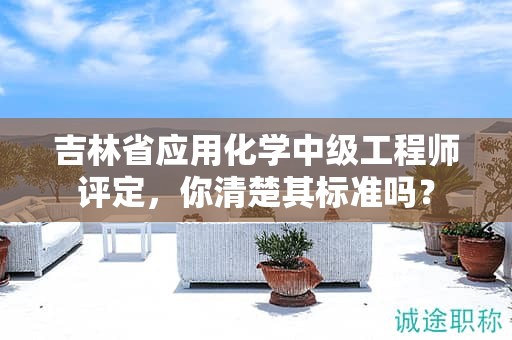 吉林省应用化学中级工程师评定，你清楚其标准吗？