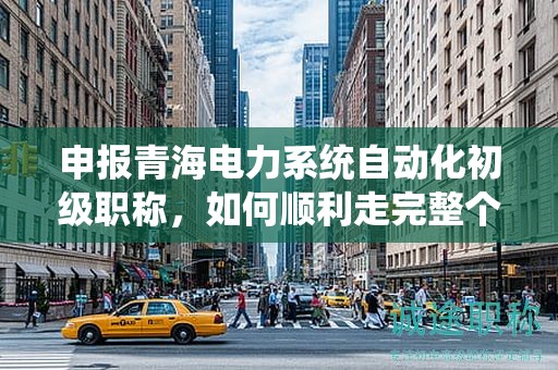 申报青海电力系统自动化初级职称，如何顺利走完整个流程？